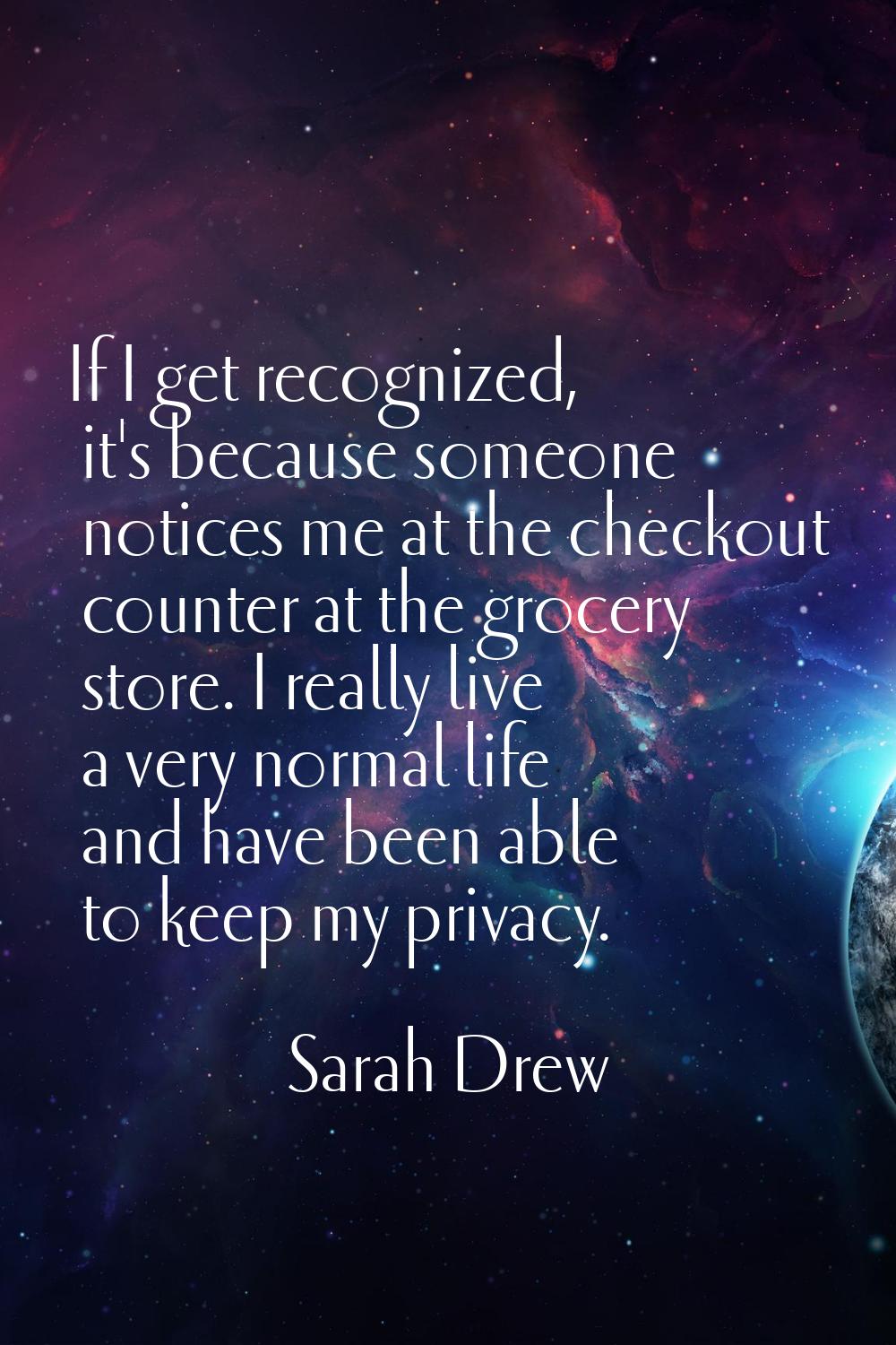 If I get recognized, it's because someone notices me at the checkout counter at the grocery store. 