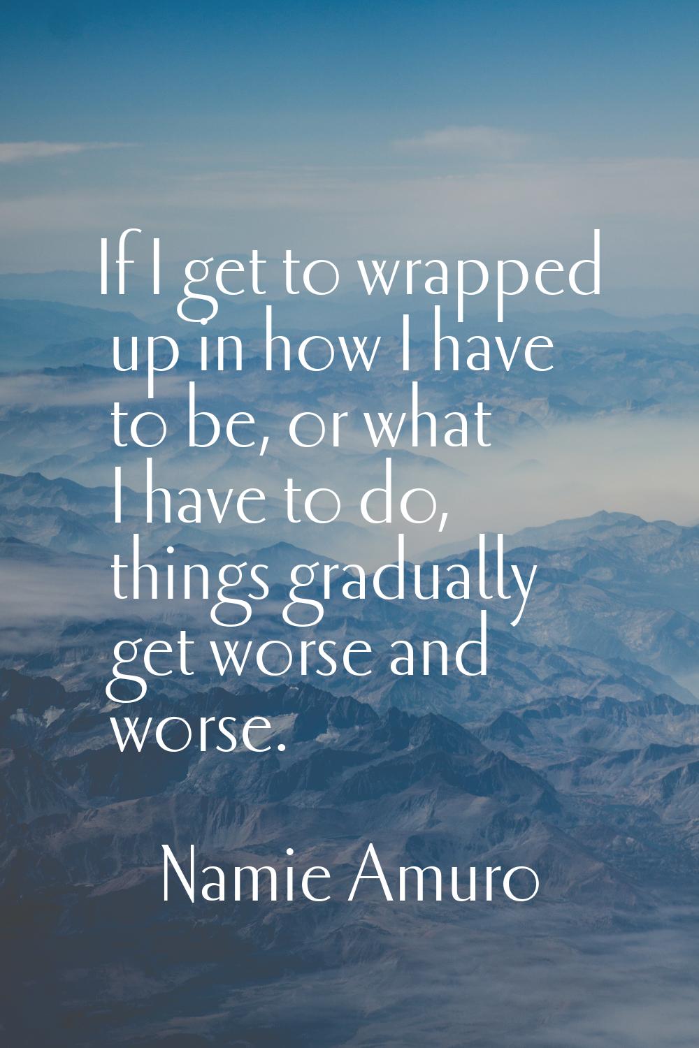 If I get to wrapped up in how I have to be, or what I have to do, things gradually get worse and wo