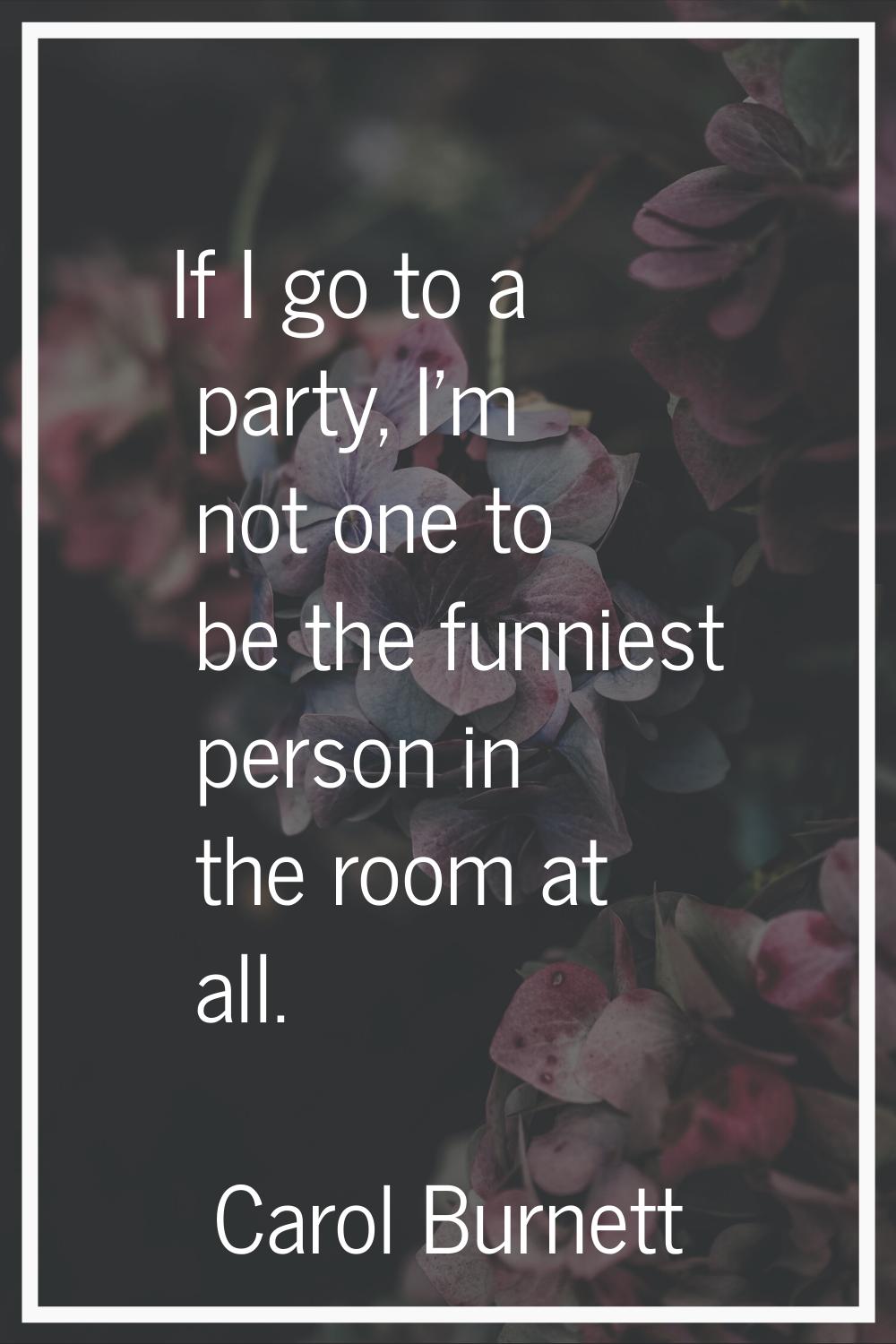 If I go to a party, I'm not one to be the funniest person in the room at all.
