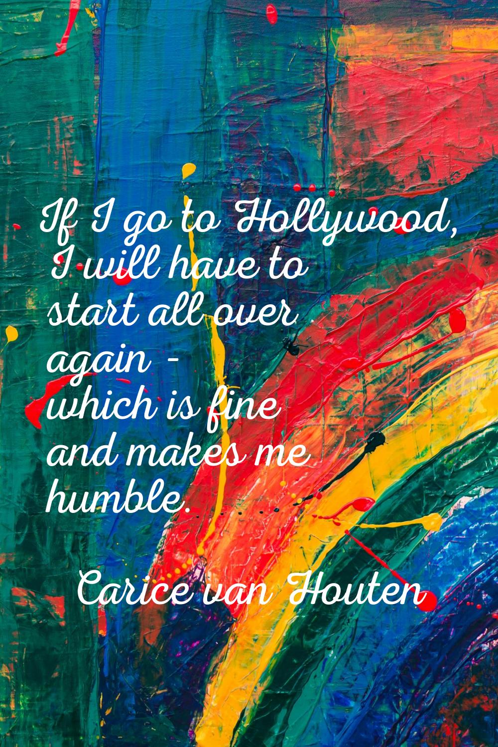 If I go to Hollywood, I will have to start all over again - which is fine and makes me humble.