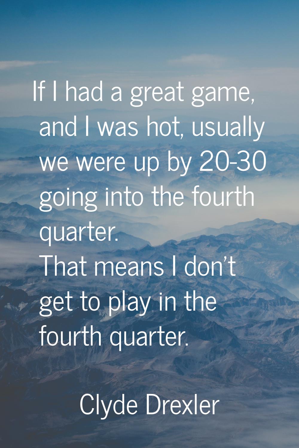 If I had a great game, and I was hot, usually we were up by 20-30 going into the fourth quarter. Th