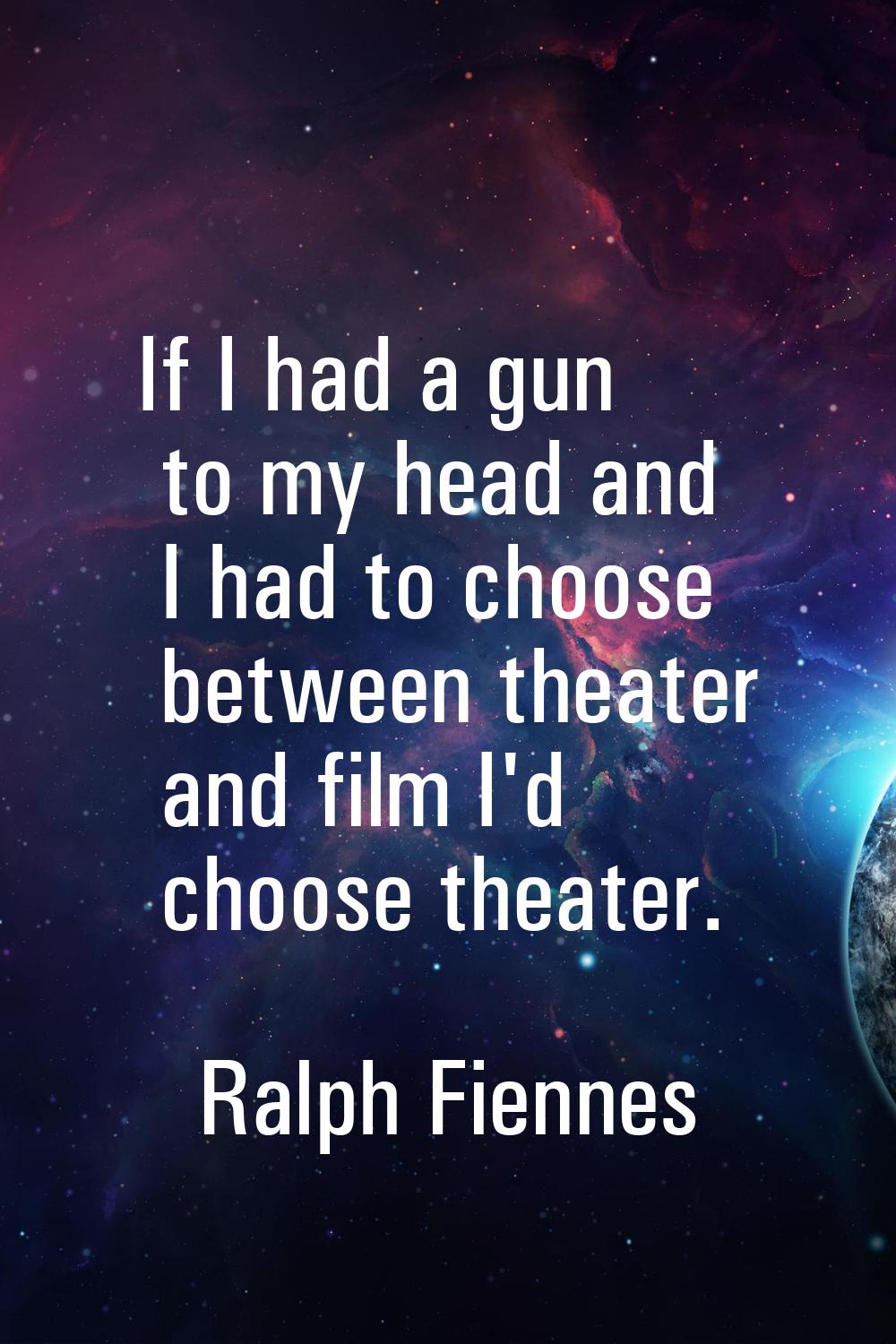 If I had a gun to my head and I had to choose between theater and film I'd choose theater.