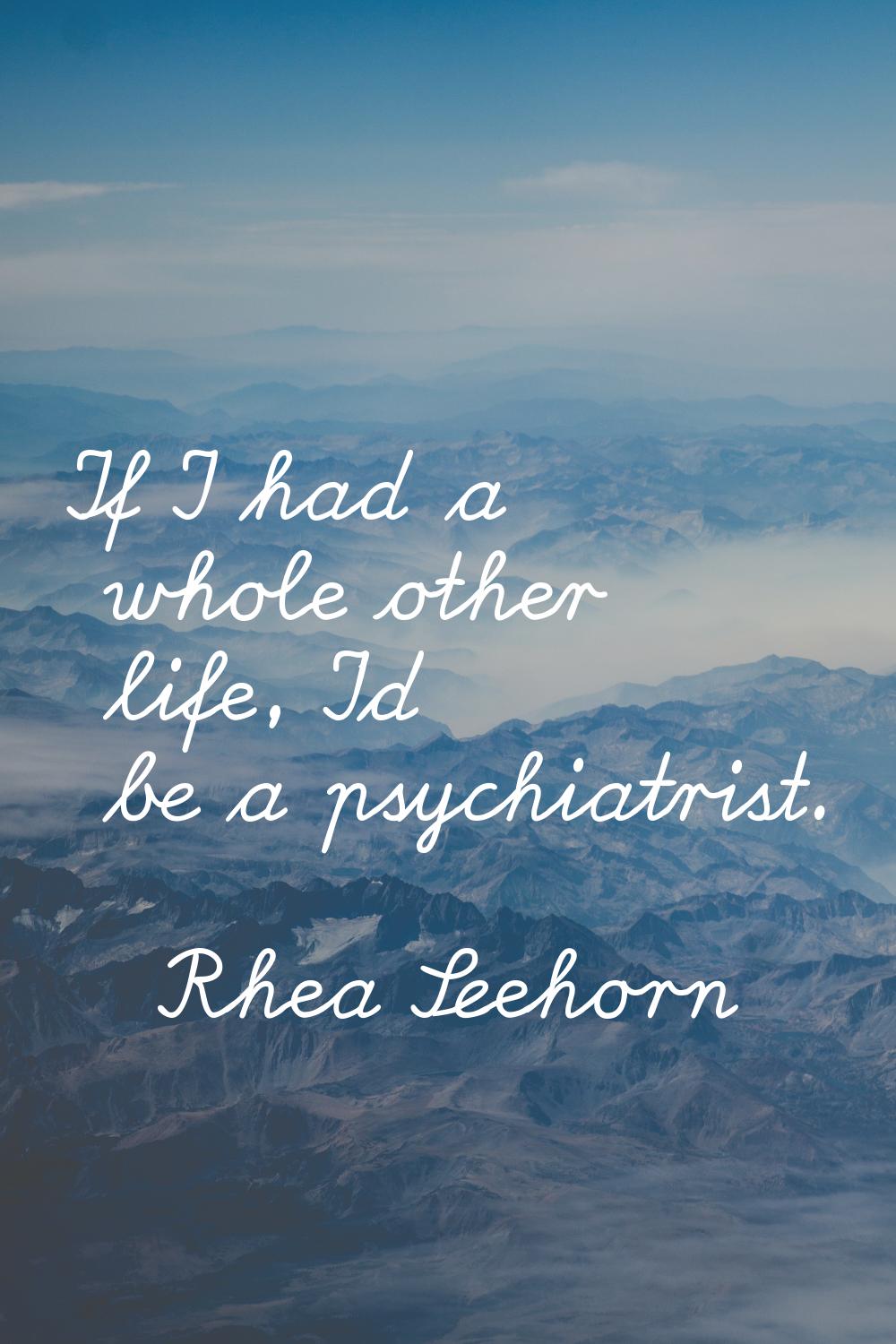 If I had a whole other life, I'd be a psychiatrist.