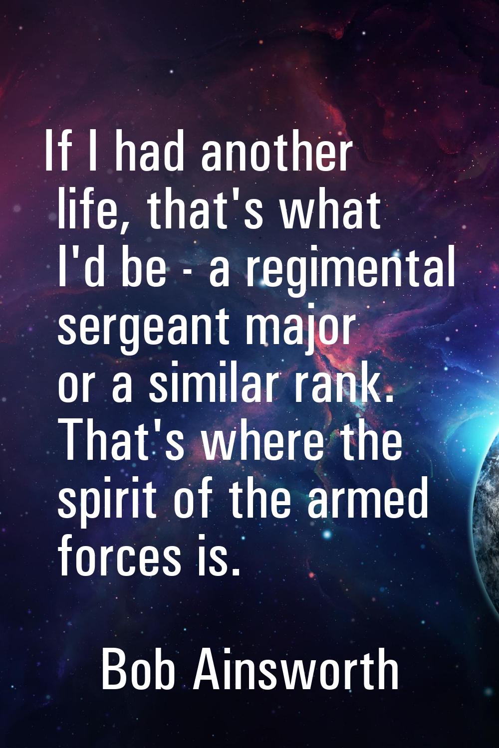 If I had another life, that's what I'd be - a regimental sergeant major or a similar rank. That's w