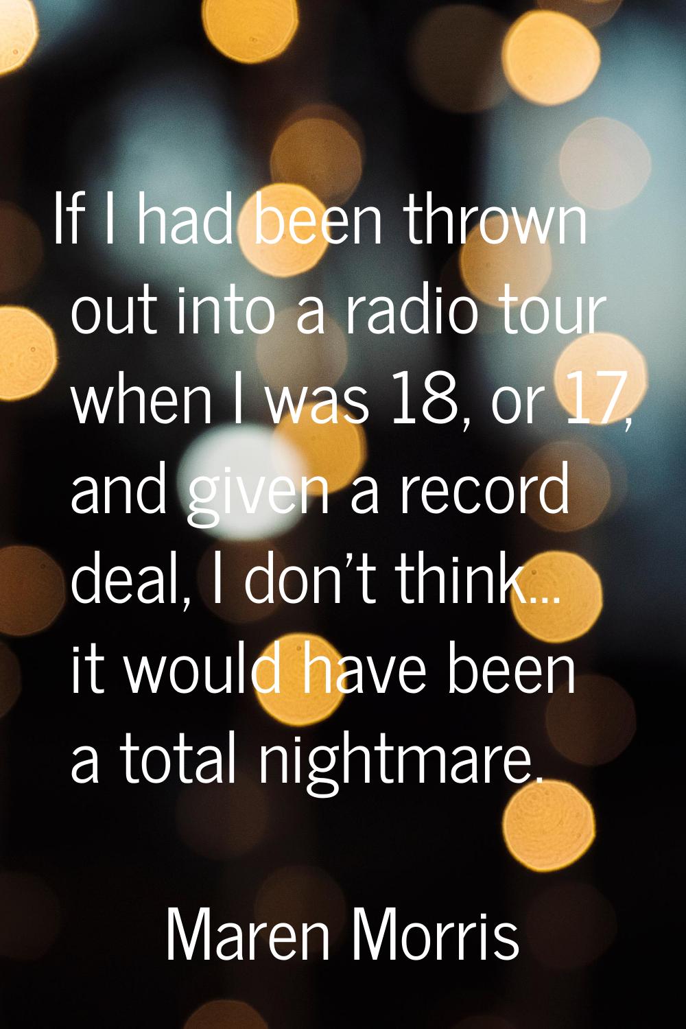 If I had been thrown out into a radio tour when I was 18, or 17, and given a record deal, I don't t
