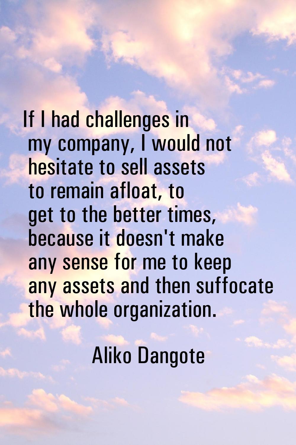 If I had challenges in my company, I would not hesitate to sell assets to remain afloat, to get to 