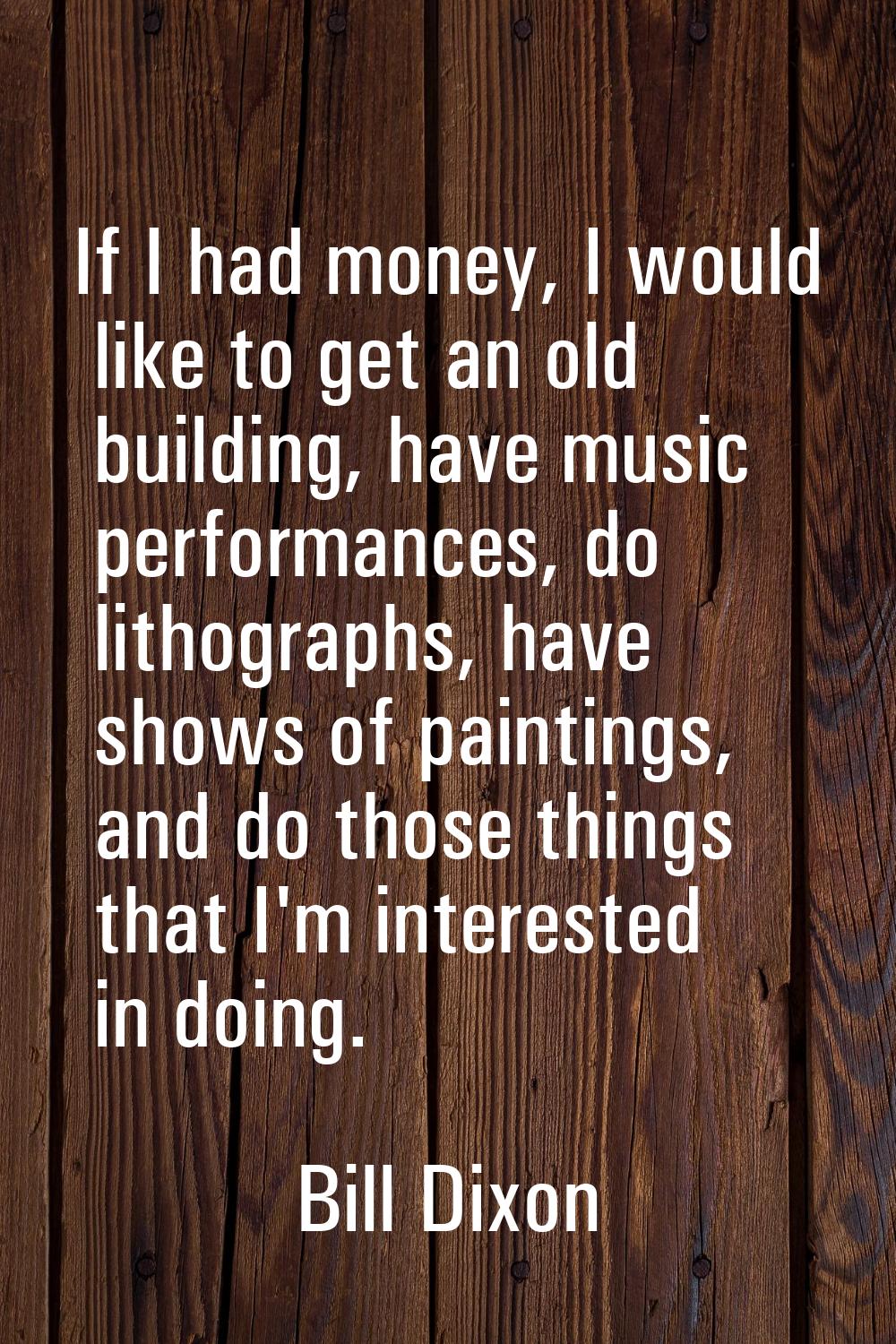 If I had money, I would like to get an old building, have music performances, do lithographs, have 