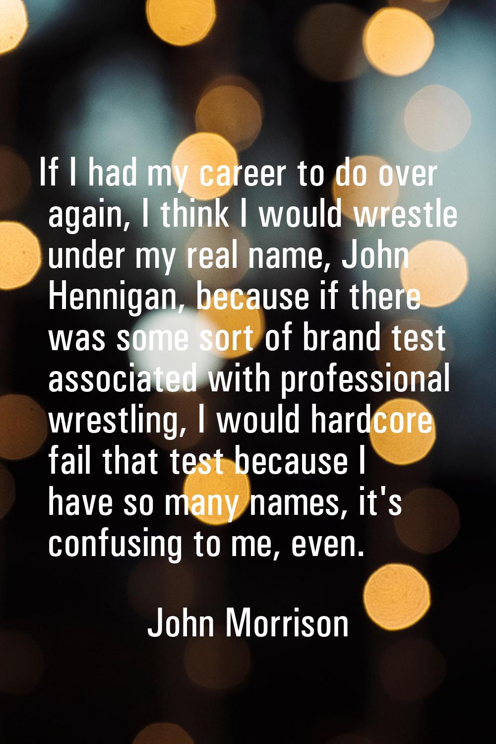 If I had my career to do over again, I think I would wrestle under my real name, John Hennigan, bec