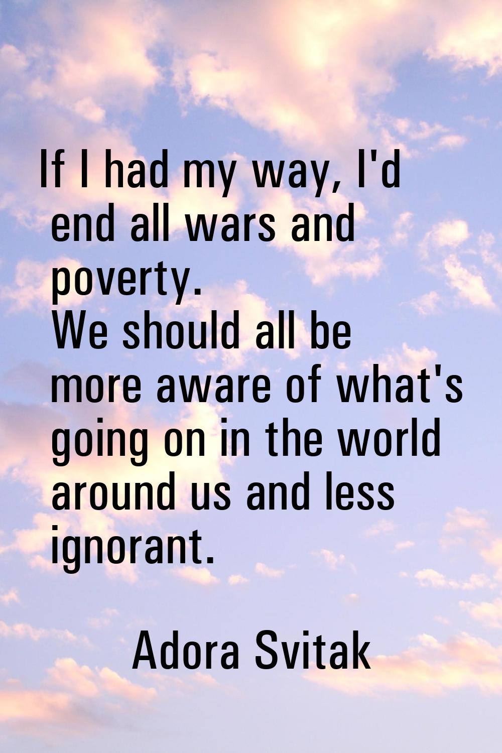 If I had my way, I'd end all wars and poverty. We should all be more aware of what's going on in th