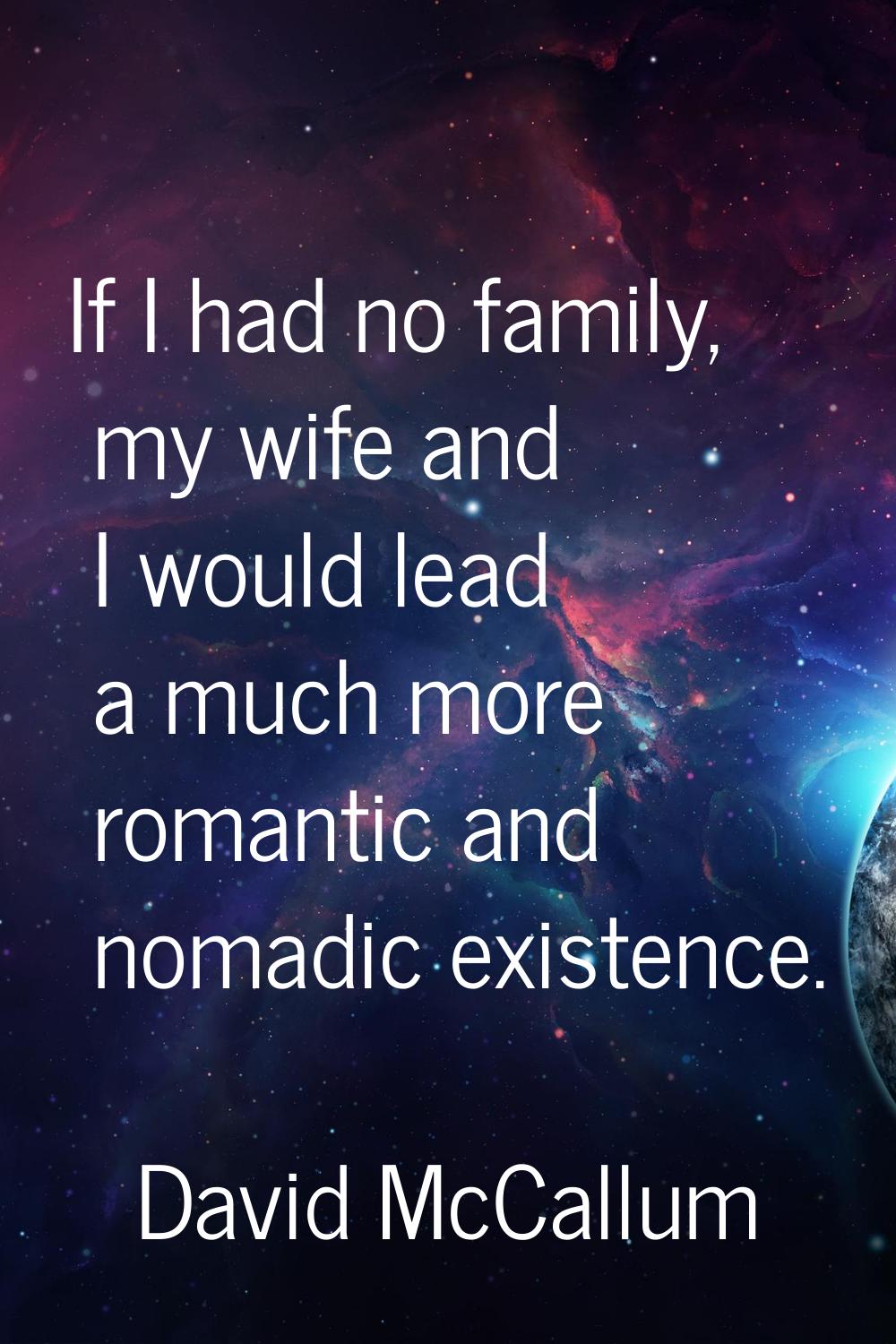 If I had no family, my wife and I would lead a much more romantic and nomadic existence.