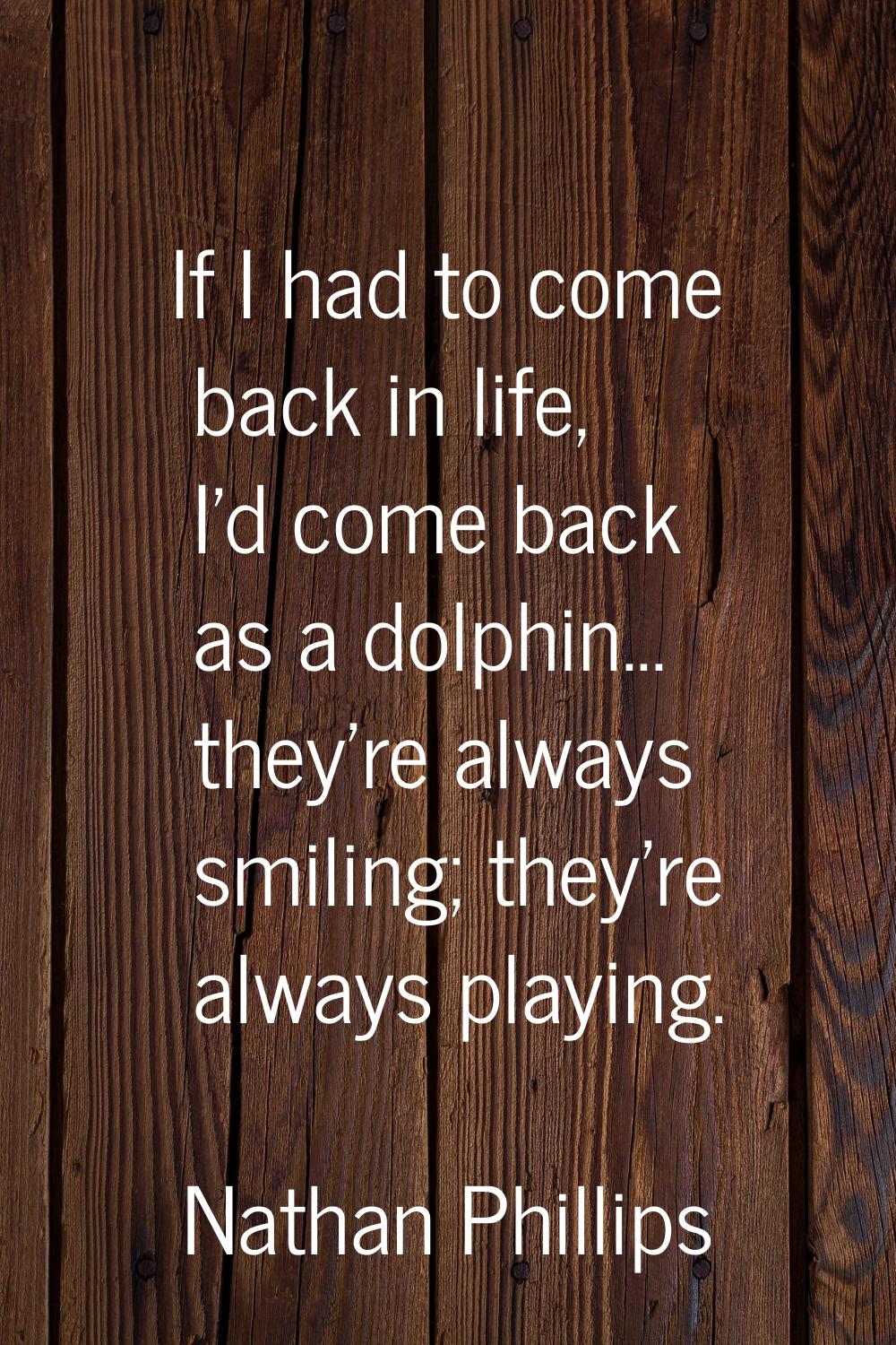 If I had to come back in life, I'd come back as a dolphin... they're always smiling; they're always