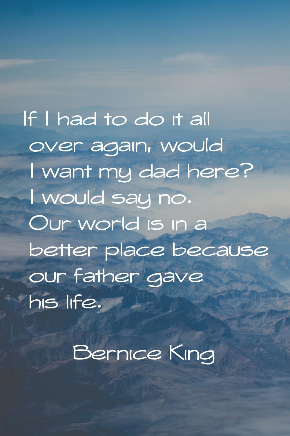 If I had to do it all over again, would I want my dad here? I would say no. Our world is in a bette