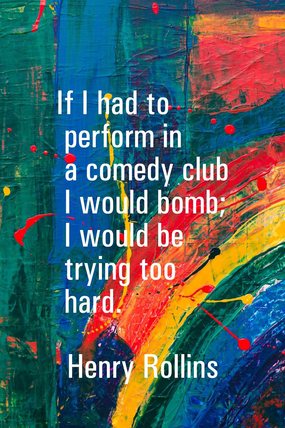 If I had to perform in a comedy club I would bomb; I would be trying too hard.