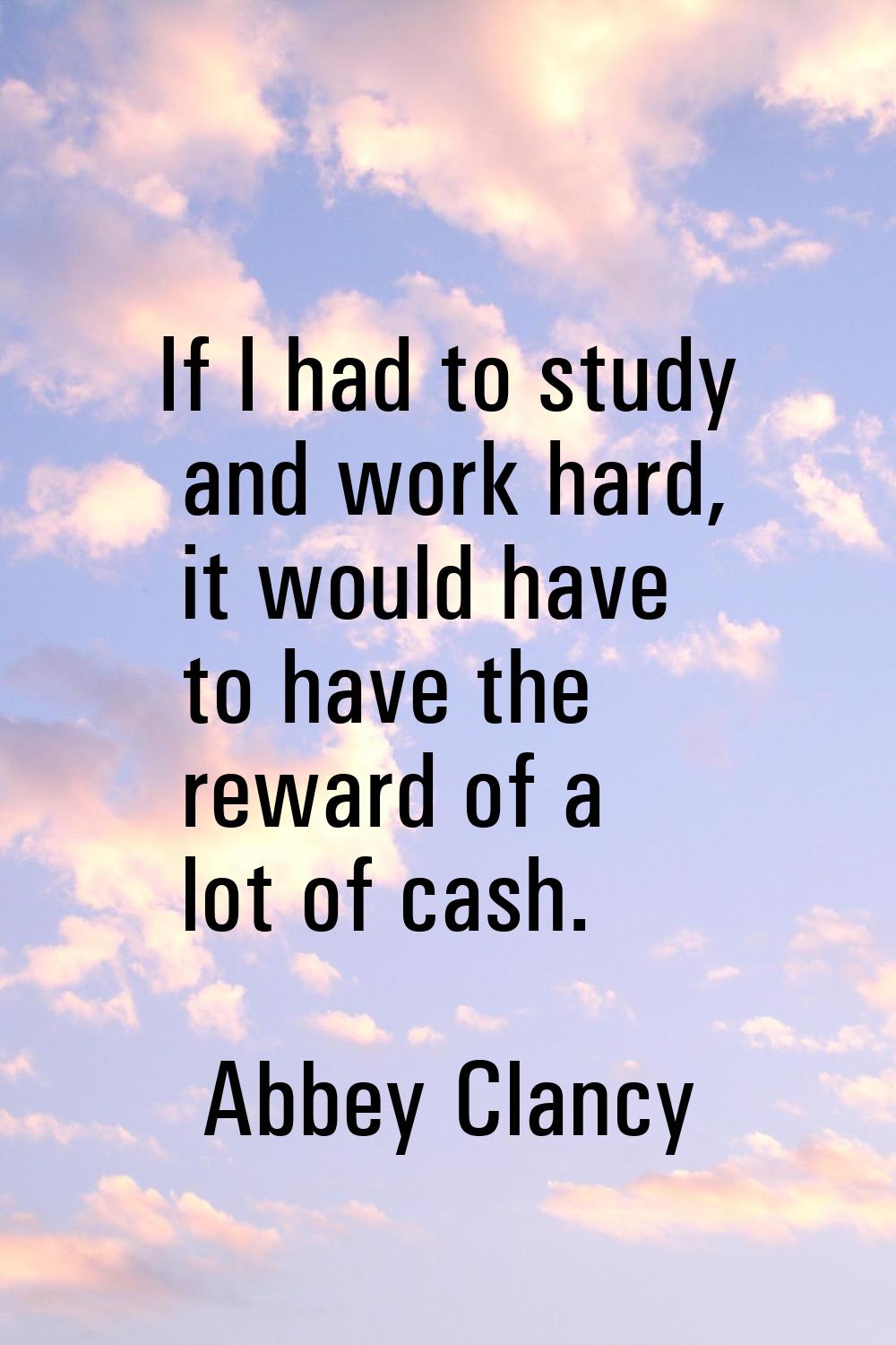 If I had to study and work hard, it would have to have the reward of a lot of cash.