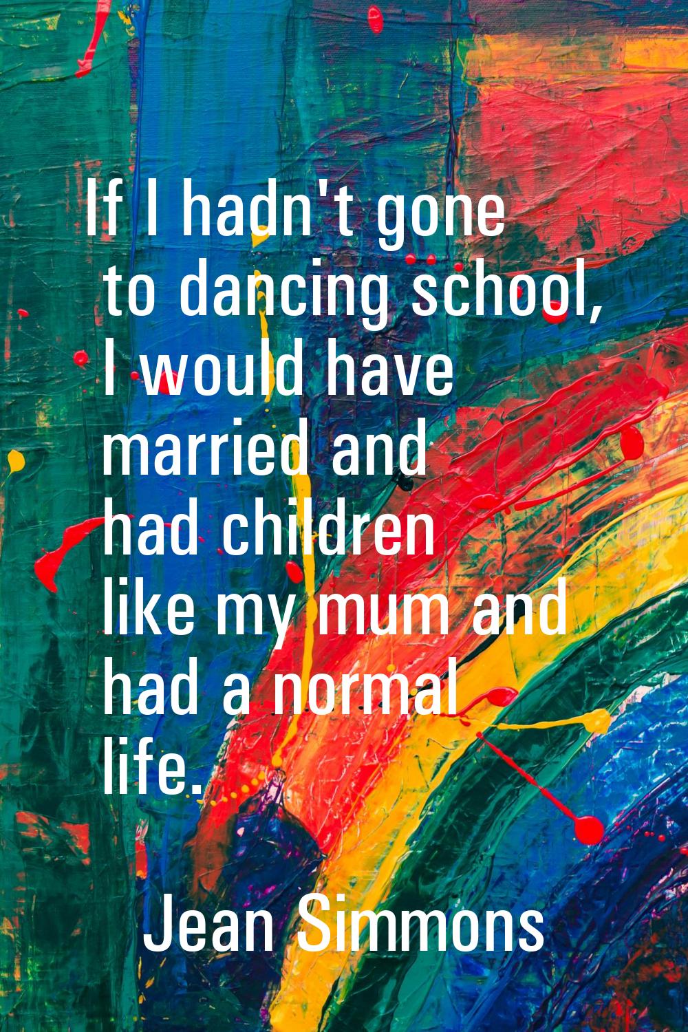 If I hadn't gone to dancing school, I would have married and had children like my mum and had a nor