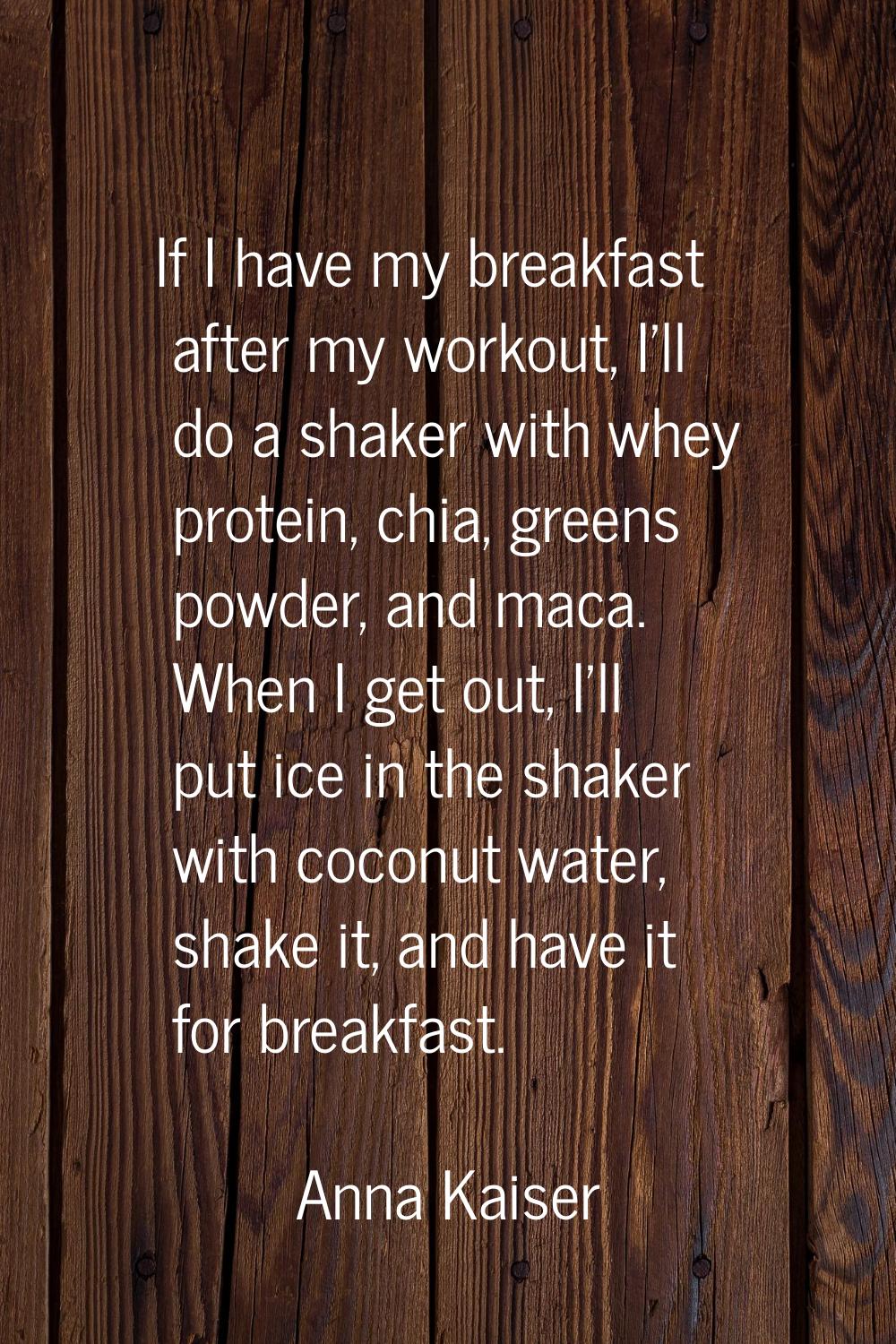 If I have my breakfast after my workout, I'll do a shaker with whey protein, chia, greens powder, a