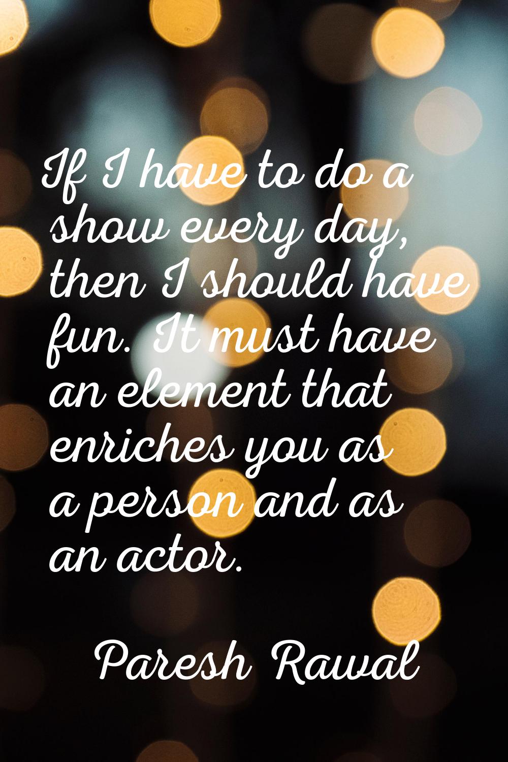 If I have to do a show every day, then I should have fun. It must have an element that enriches you