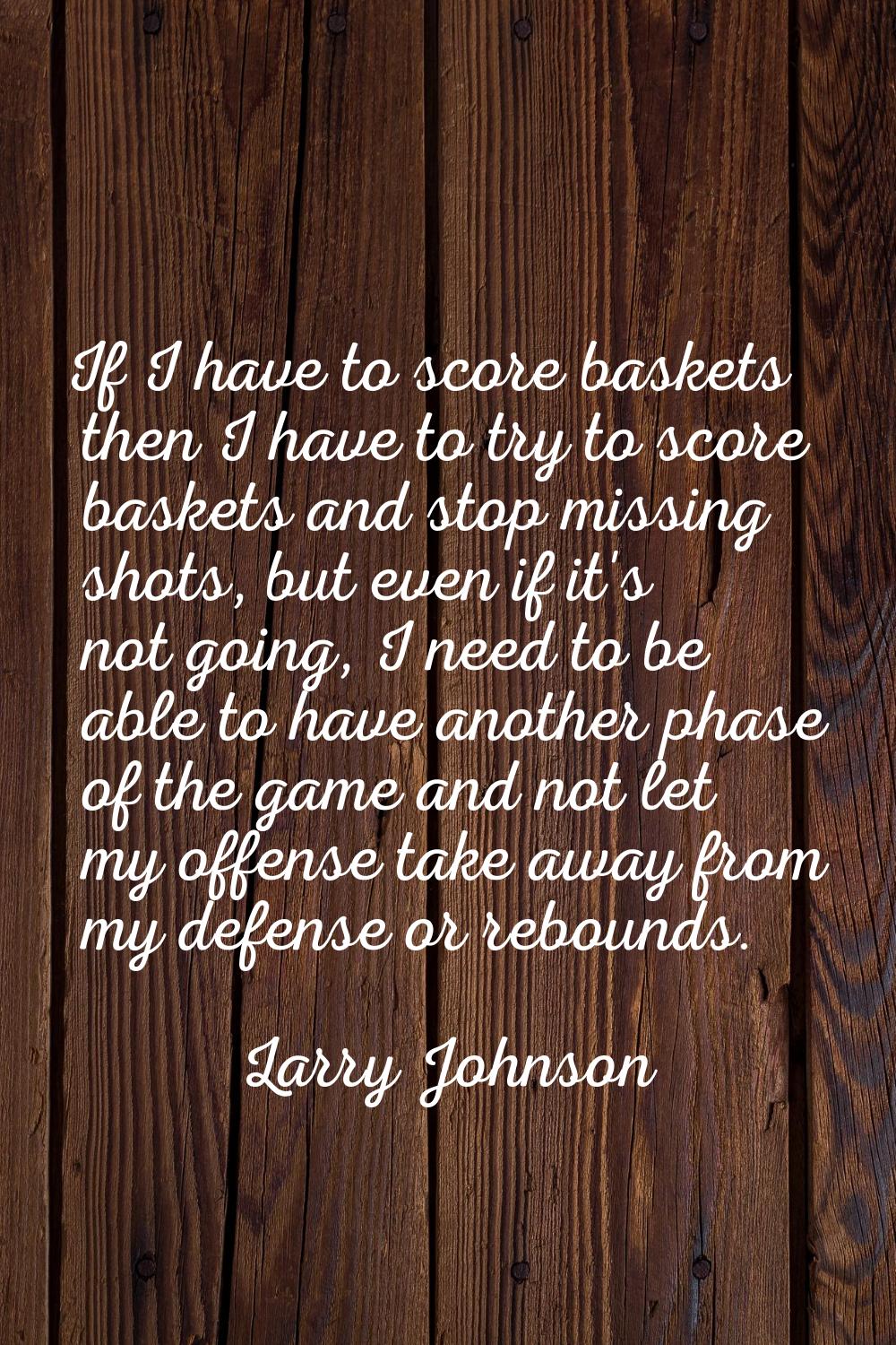 If I have to score baskets then I have to try to score baskets and stop missing shots, but even if 