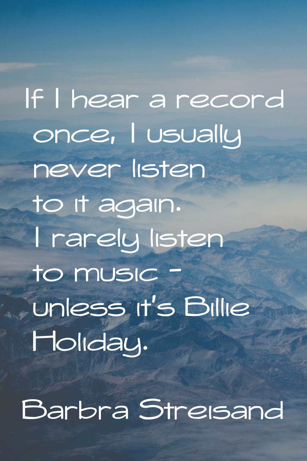 If I hear a record once, I usually never listen to it again. I rarely listen to music - unless it's