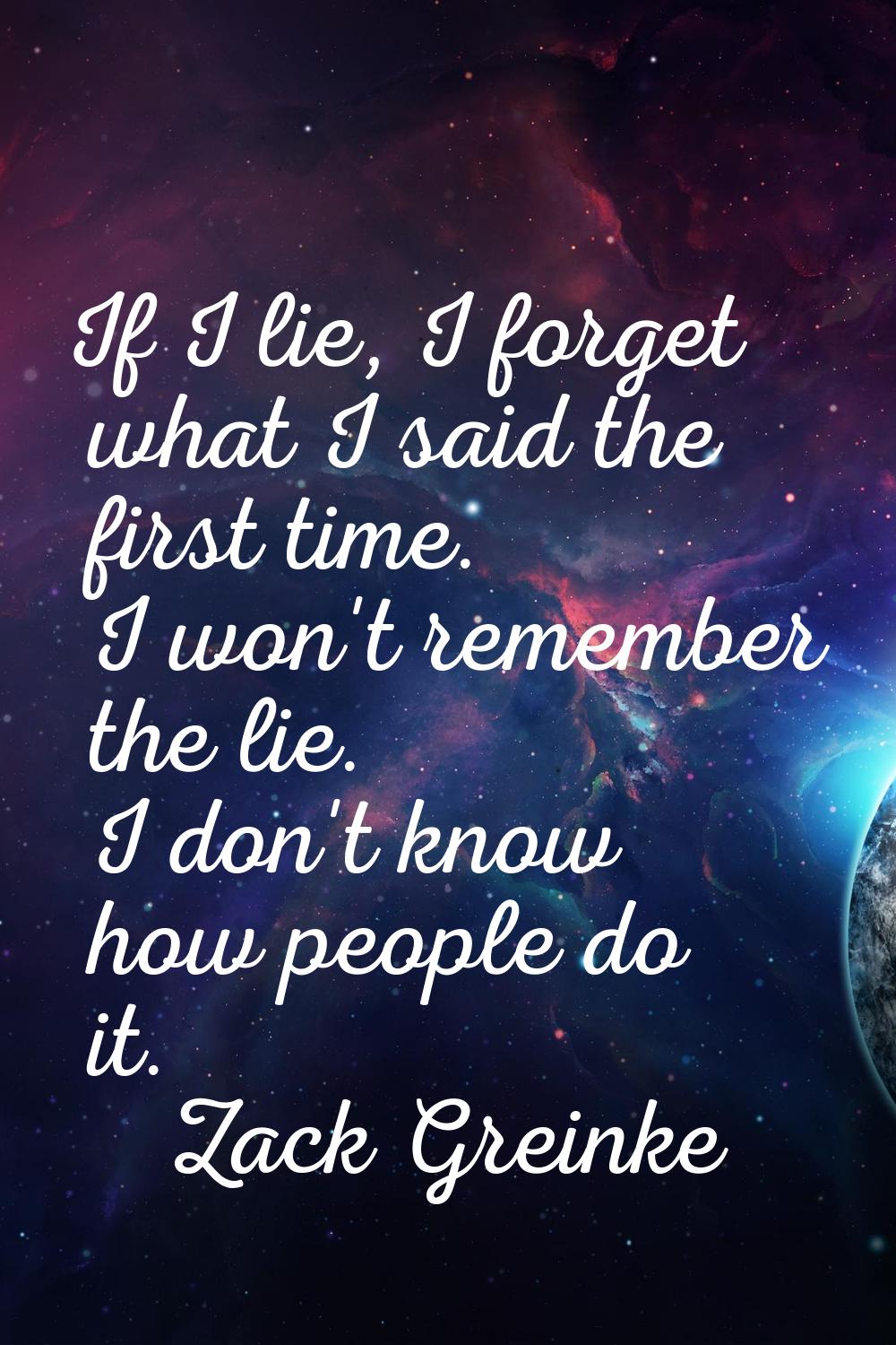 If I lie, I forget what I said the first time. I won't remember the lie. I don't know how people do