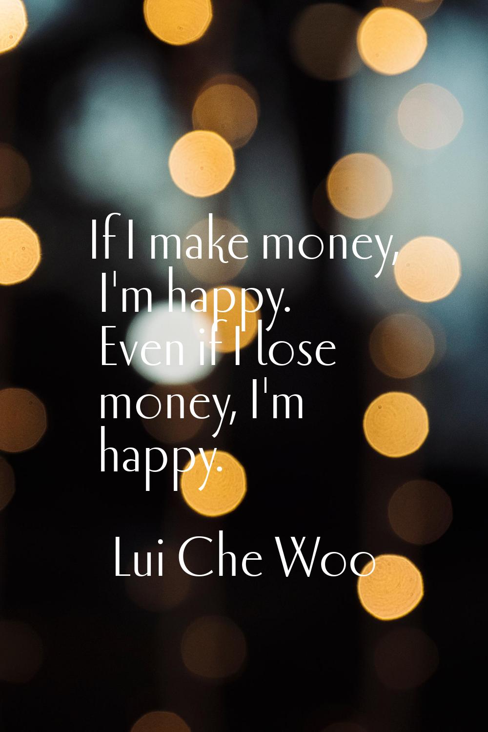 If I make money, I'm happy. Even if I lose money, I'm happy.