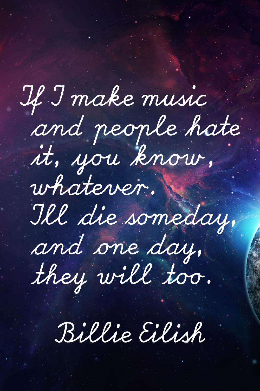 If I make music and people hate it, you know, whatever. I'll die someday, and one day, they will to