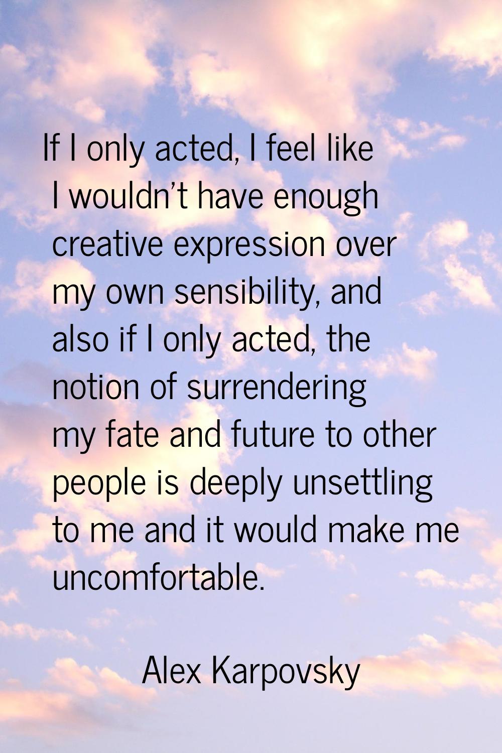 If I only acted, I feel like I wouldn't have enough creative expression over my own sensibility, an