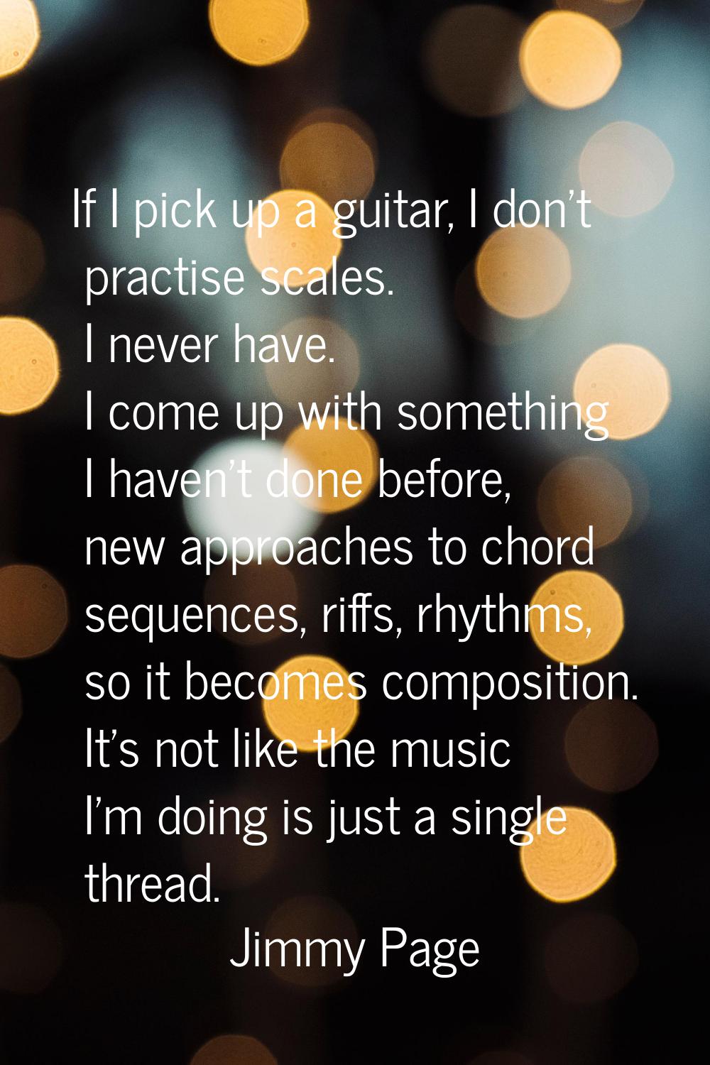 If I pick up a guitar, I don't practise scales. I never have. I come up with something I haven't do