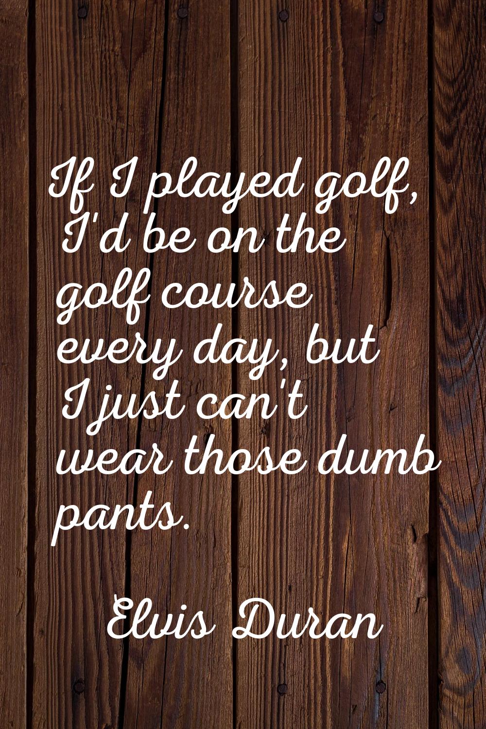 If I played golf, I'd be on the golf course every day, but I just can't wear those dumb pants.