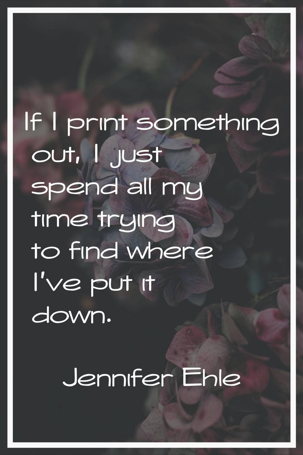 If I print something out, I just spend all my time trying to find where I've put it down.