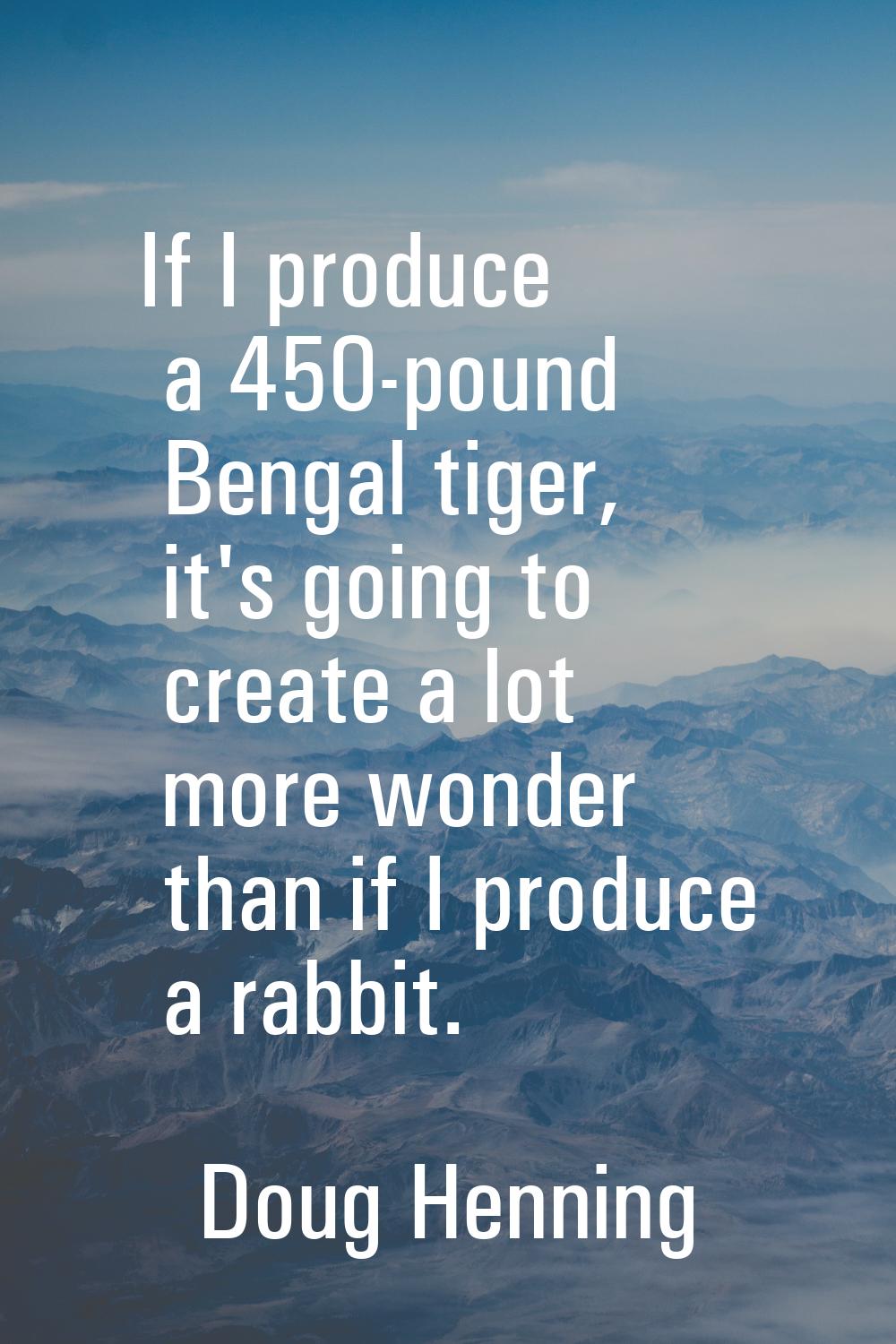 If I produce a 450-pound Bengal tiger, it's going to create a lot more wonder than if I produce a r