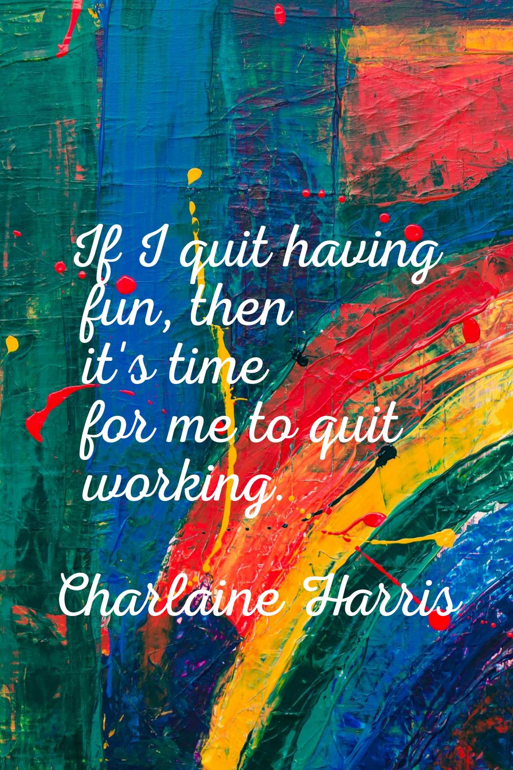 If I quit having fun, then it's time for me to quit working.