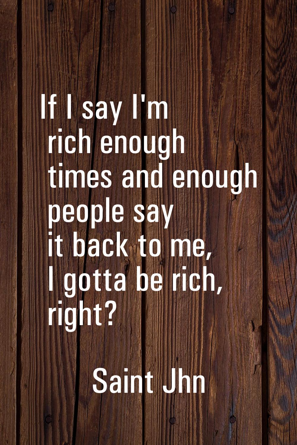 If I say I'm rich enough times and enough people say it back to me, I gotta be rich, right?