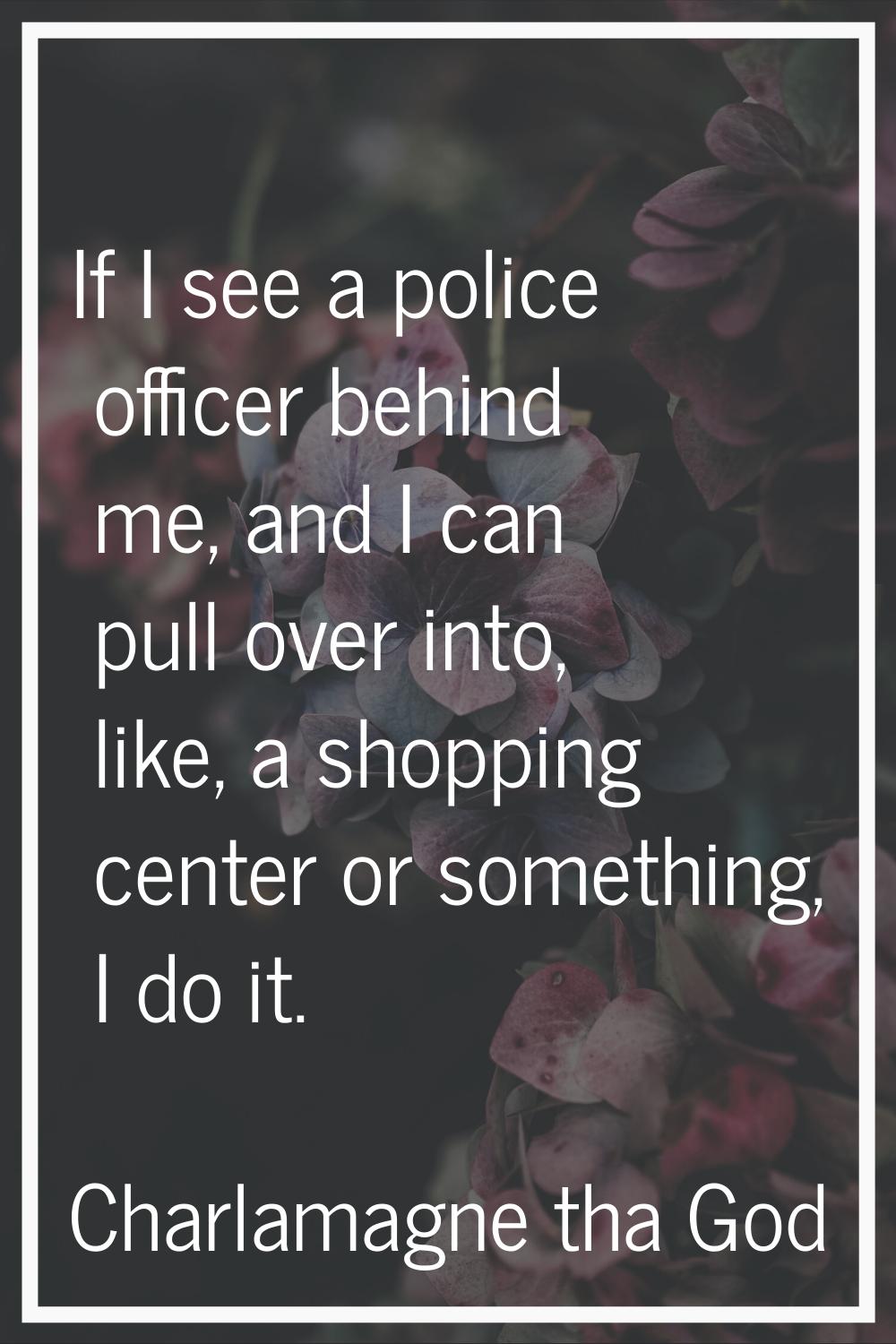 If I see a police officer behind me, and I can pull over into, like, a shopping center or something