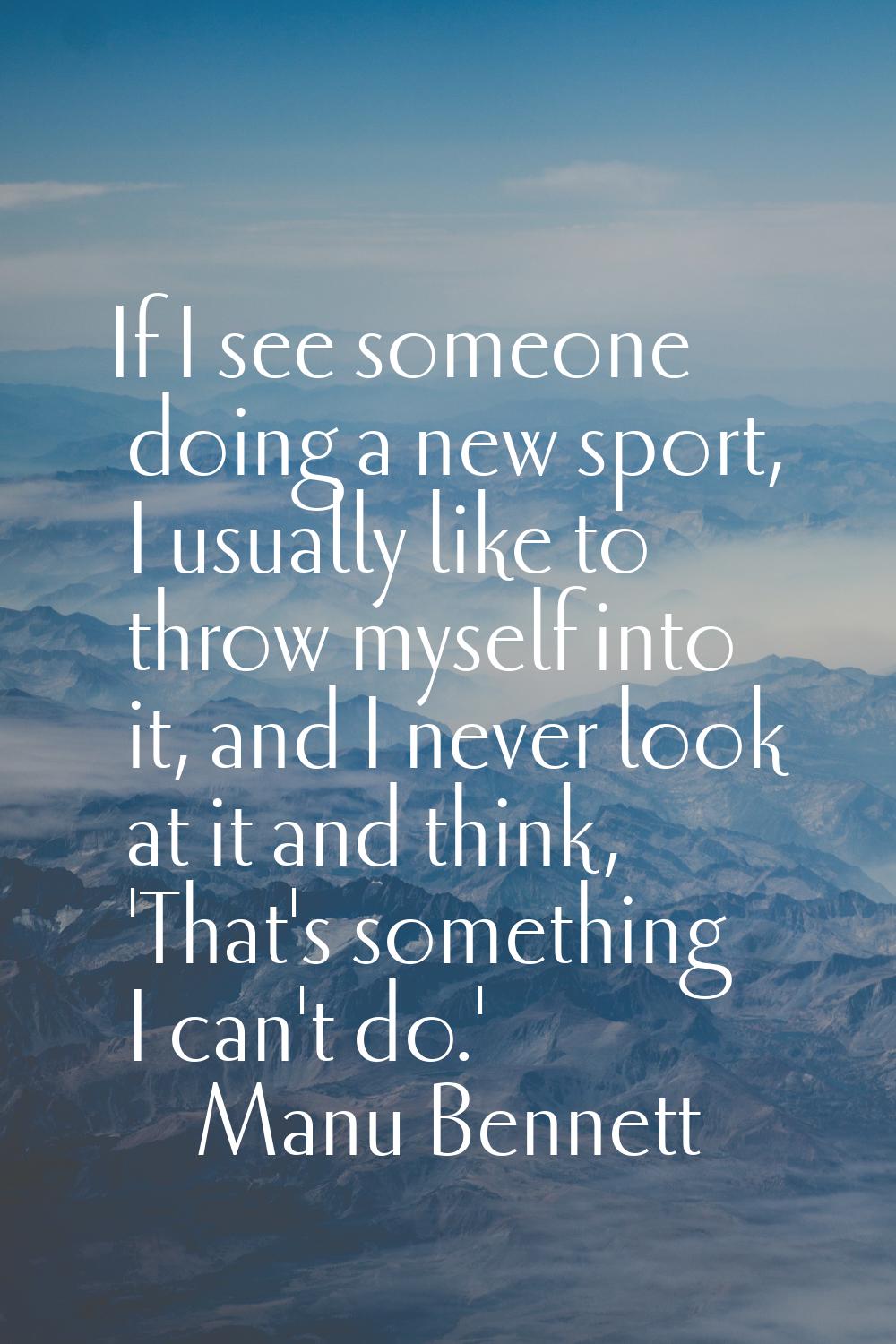 If I see someone doing a new sport, I usually like to throw myself into it, and I never look at it 