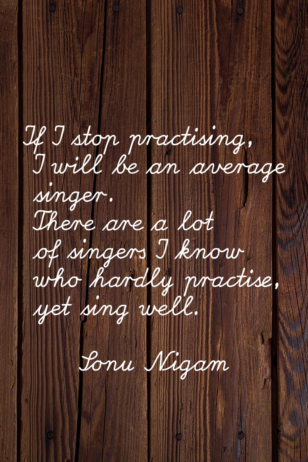 If I stop practising, I will be an average singer. There are a lot of singers I know who hardly pra