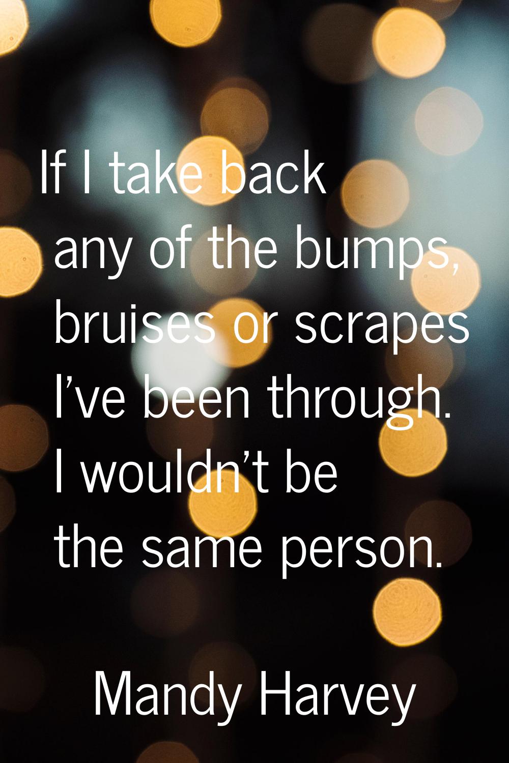 If I take back any of the bumps, bruises or scrapes I’ve been through. I wouldn’t be the same perso