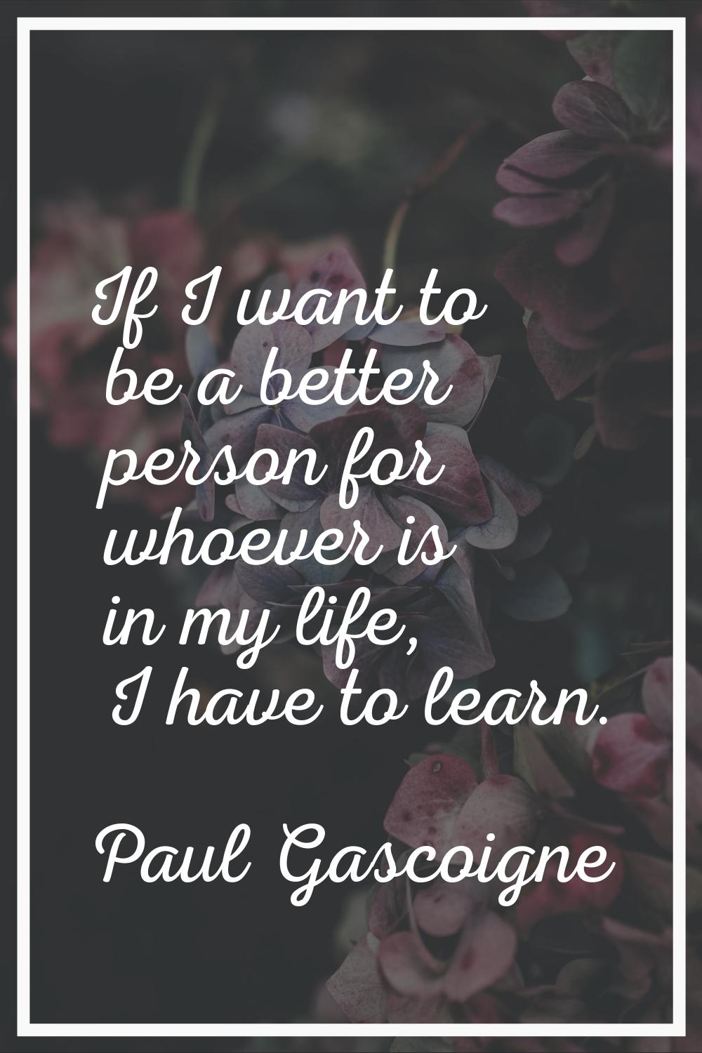 If I want to be a better person for whoever is in my life, I have to learn.