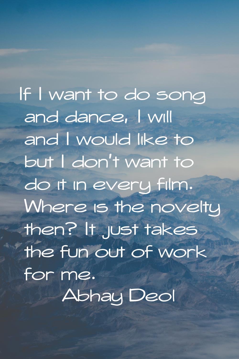 If I want to do song and dance, I will and I would like to but I don't want to do it in every film.