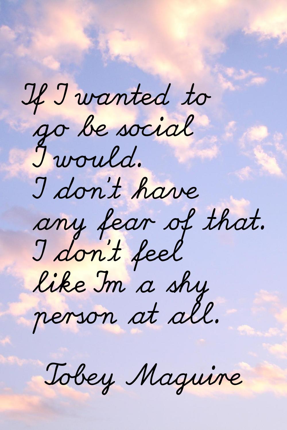 If I wanted to go be social I would. I don't have any fear of that. I don't feel like I'm a shy per