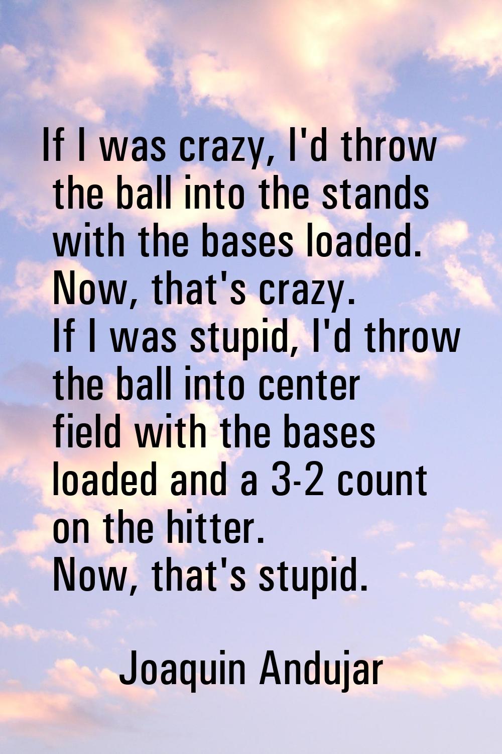 If I was crazy, I'd throw the ball into the stands with the bases loaded. Now, that's crazy. If I w