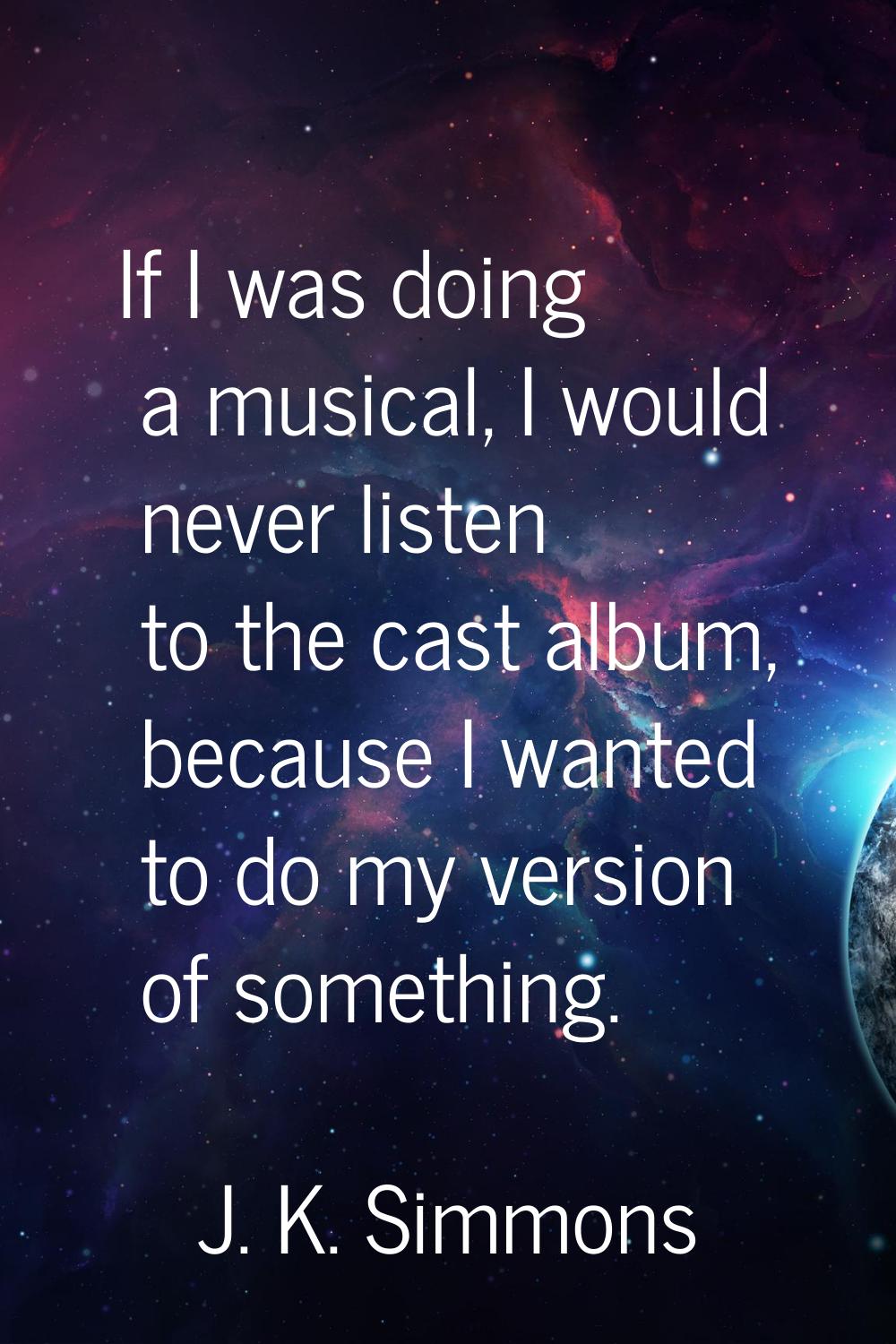 If I was doing a musical, I would never listen to the cast album, because I wanted to do my version
