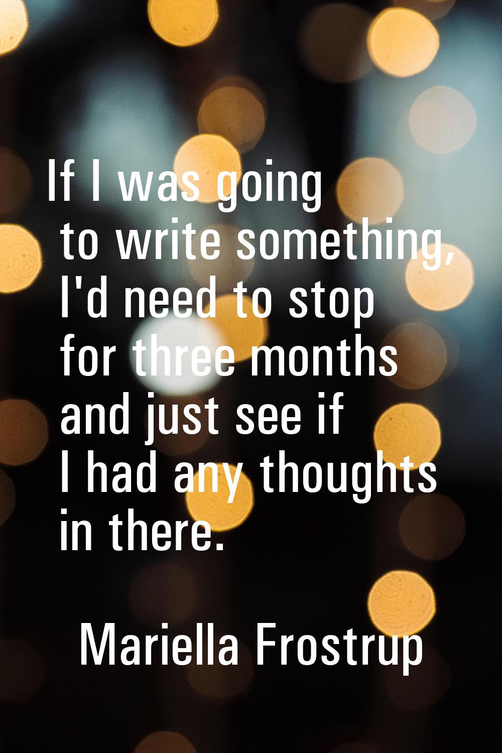 If I was going to write something, I'd need to stop for three months and just see if I had any thou