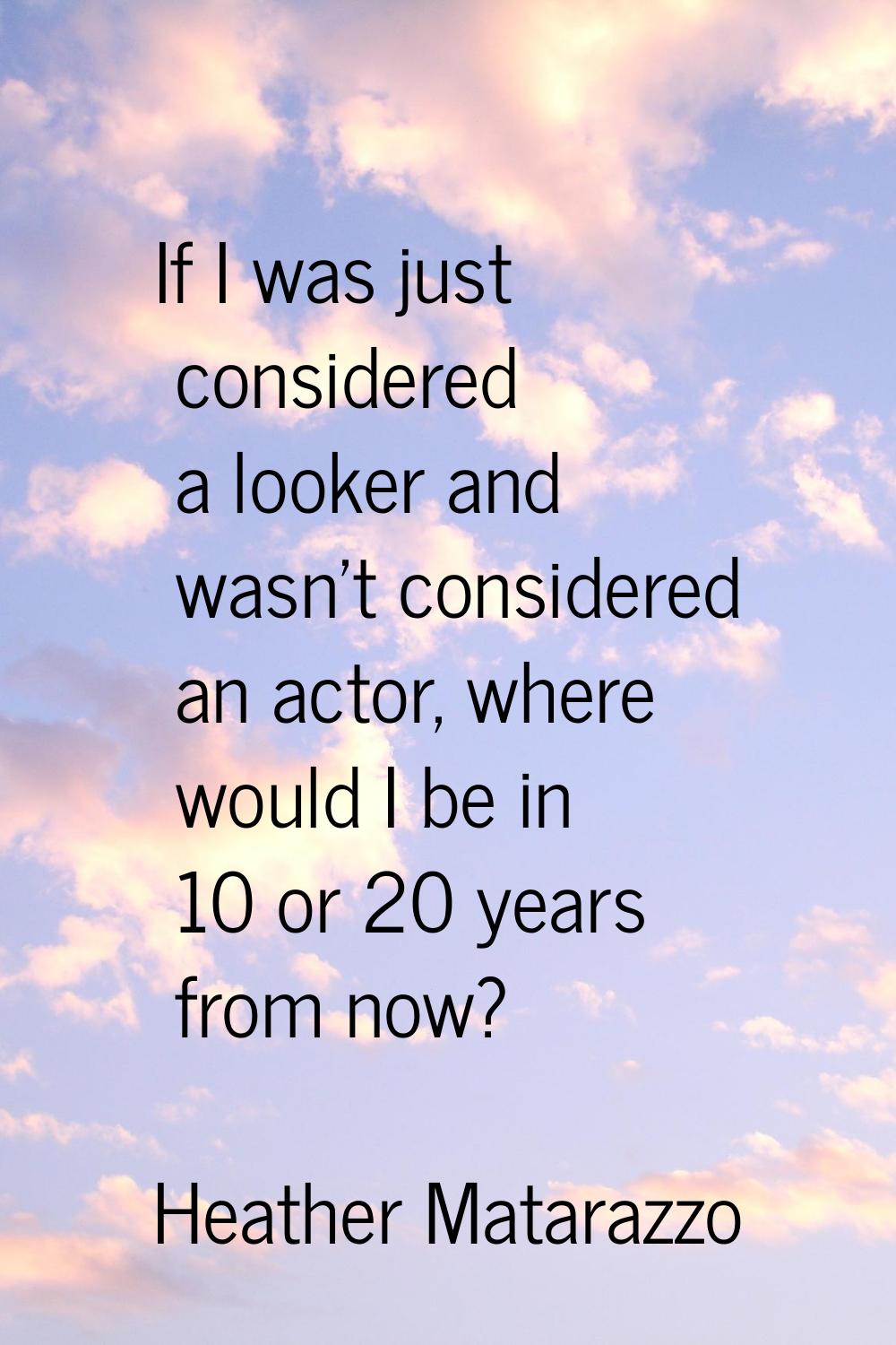 If I was just considered a looker and wasn't considered an actor, where would I be in 10 or 20 year