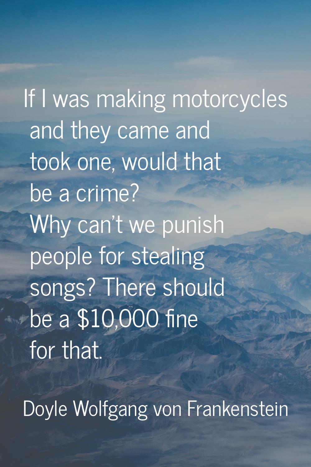 If I was making motorcycles and they came and took one, would that be a crime? Why can't we punish 