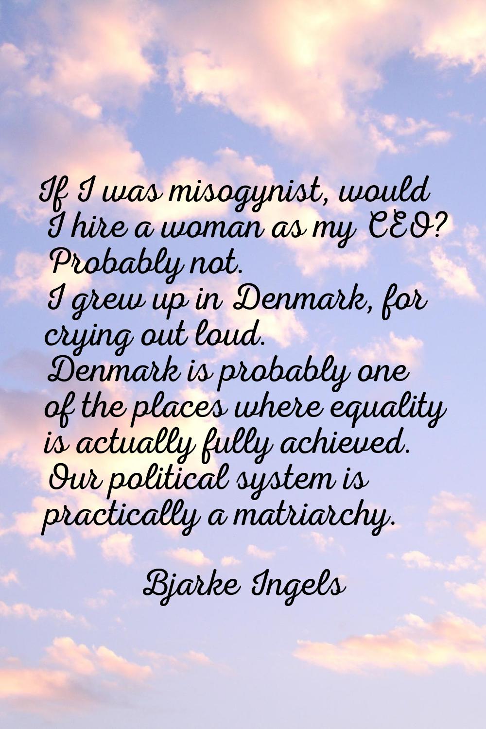 If I was misogynist, would I hire a woman as my CEO? Probably not. I grew up in Denmark, for crying