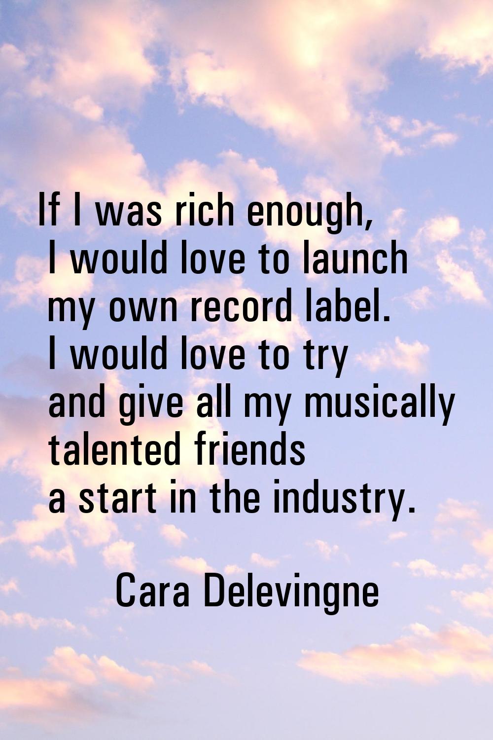 If I was rich enough, I would love to launch my own record label. I would love to try and give all 