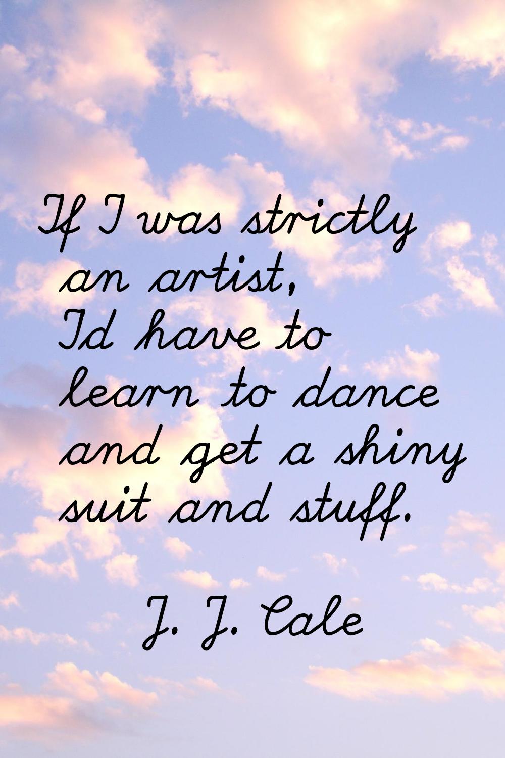If I was strictly an artist, I'd have to learn to dance and get a shiny suit and stuff.