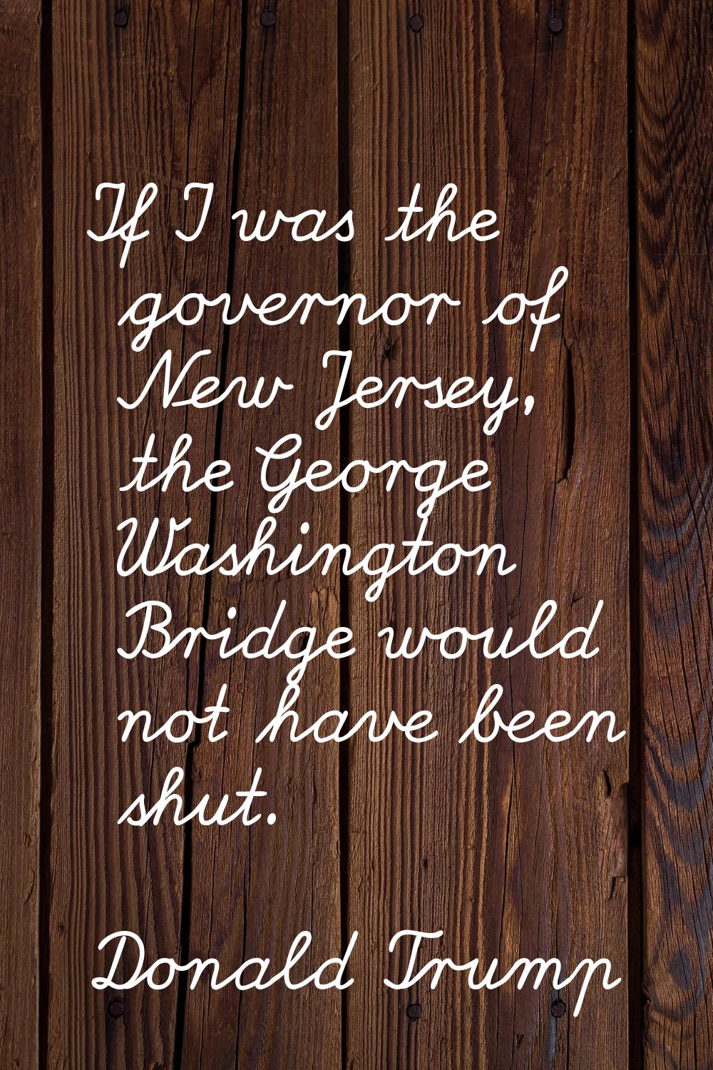 If I was the governor of New Jersey, the George Washington Bridge would not have been shut.