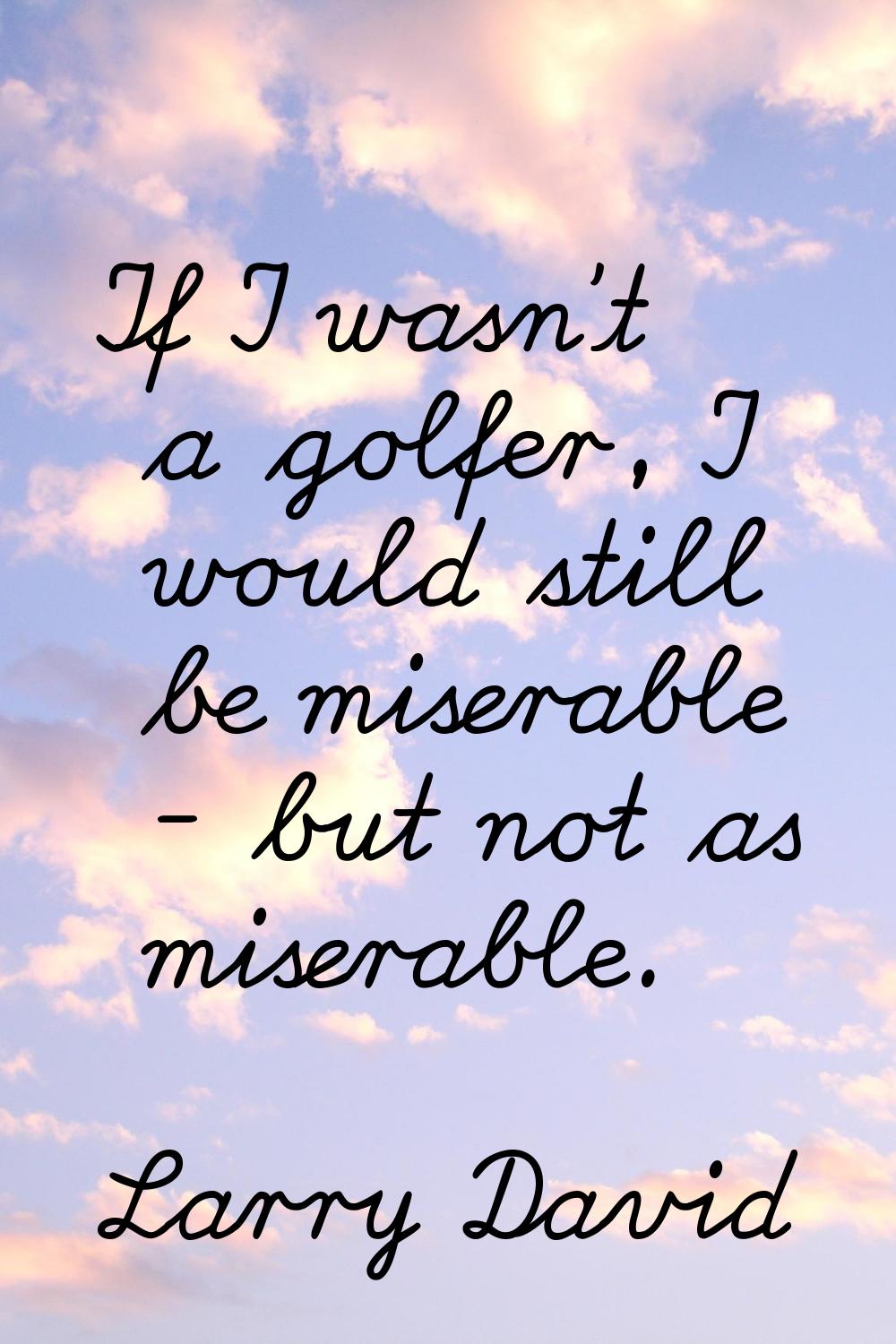 If I wasn't a golfer, I would still be miserable - but not as miserable.